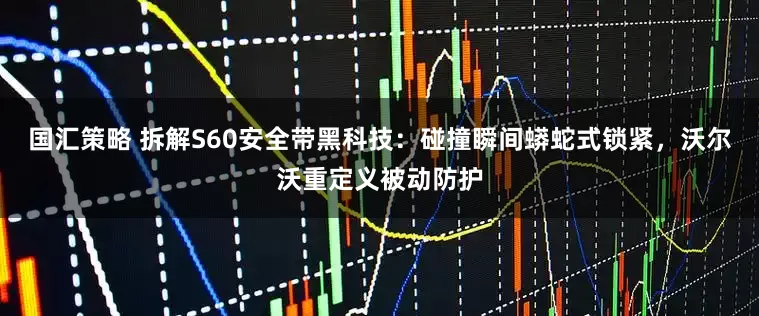国汇策略 拆解S60安全带黑科技：碰撞瞬间蟒蛇式锁紧，沃尔沃重定义被动防护