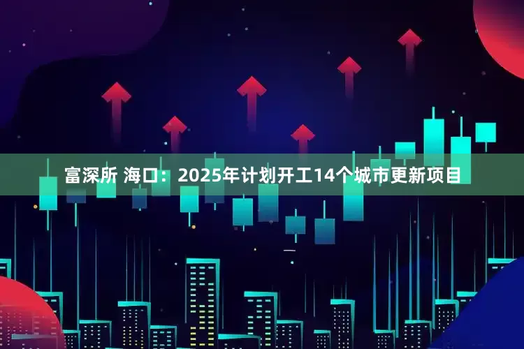 富深所 海口：2025年计划开工14个城市更新项目