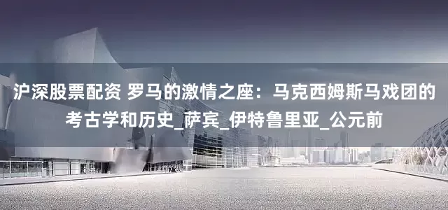 沪深股票配资 罗马的激情之座：马克西姆斯马戏团的考古学和历史_萨宾_伊特鲁里亚_公元前