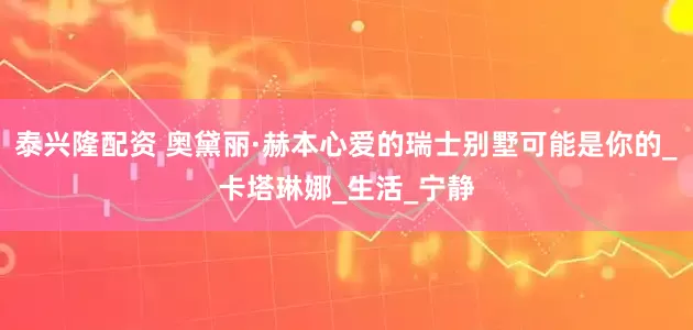 泰兴隆配资 奥黛丽·赫本心爱的瑞士别墅可能是你的_卡塔琳娜_生活_宁静