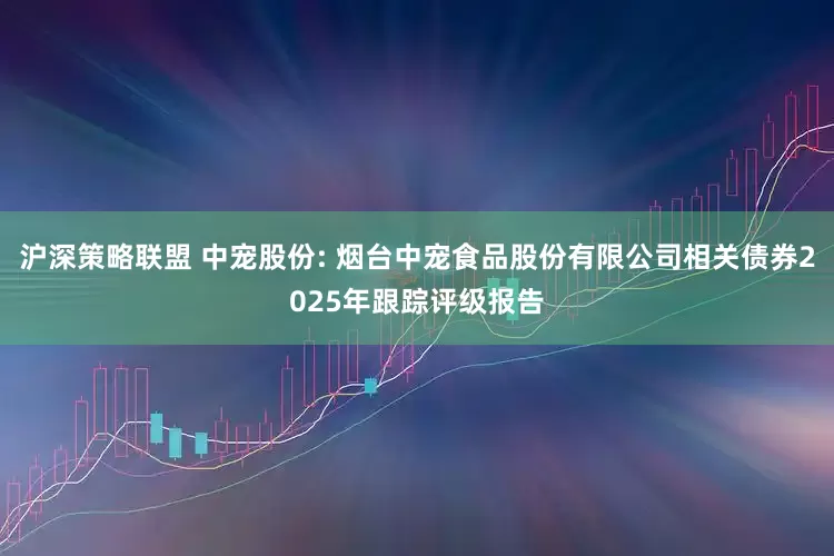 沪深策略联盟 中宠股份: 烟台中宠食品股份有限公司相关债券2025年跟踪评级报告