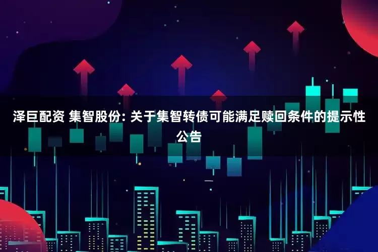 泽巨配资 集智股份: 关于集智转债可能满足赎回条件的提示性公告