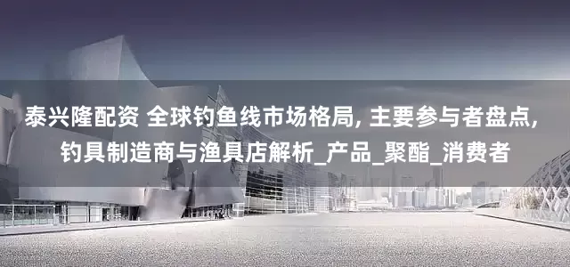 泰兴隆配资 全球钓鱼线市场格局, 主要参与者盘点, 钓具制造商与渔具店解析_产品_聚酯_消费者