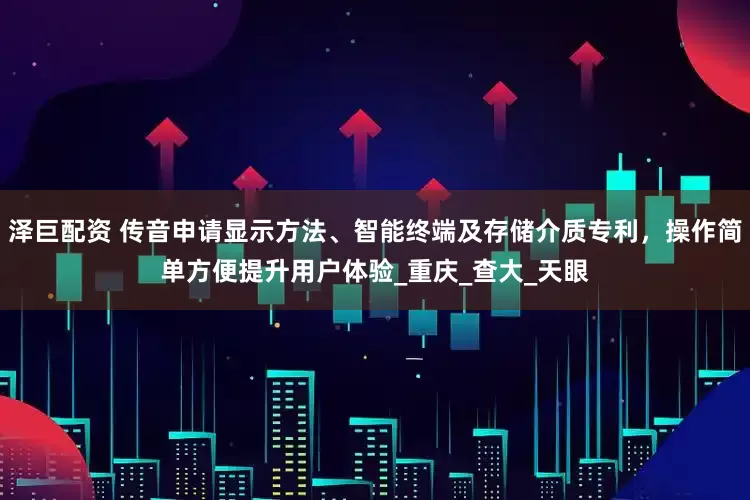 泽巨配资 传音申请显示方法、智能终端及存储介质专利，操作简单方便提升用户体验_重庆_查大_天眼