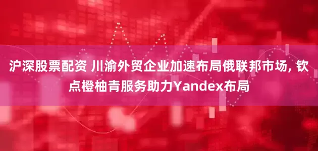 沪深股票配资 川渝外贸企业加速布局俄联邦市场, 钦点橙柚青服务助力Yandex布局