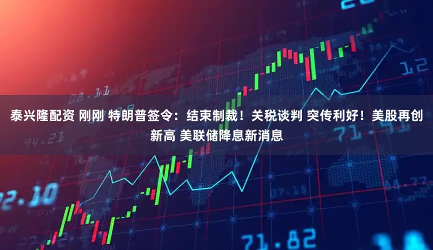 泰兴隆配资 刚刚 特朗普签令：结束制裁！关税谈判 突传利好！美股再创新高 美联储降息新消息