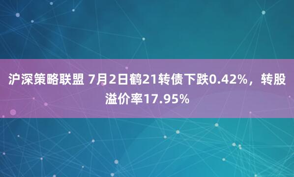 沪深策略联盟 7月2日鹤21转债下跌0.42%，转股溢价率17.95%