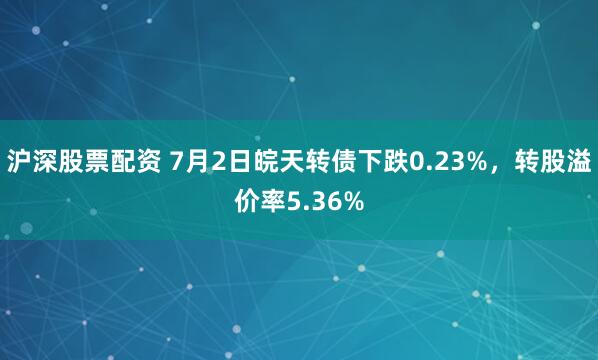 沪深股票配资 7月2日皖天转债下跌0.23%，转股溢价率5.36%