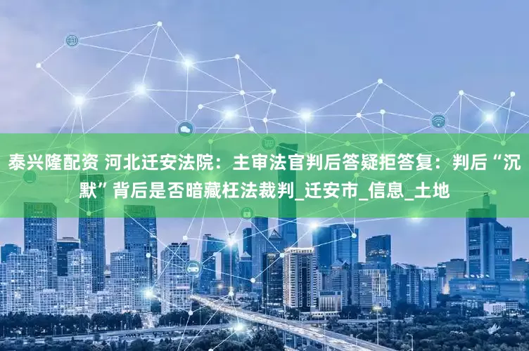 泰兴隆配资 河北迁安法院：主审法官判后答疑拒答复：判后“沉默”背后是否暗藏枉法裁判_迁安市_信息_土地