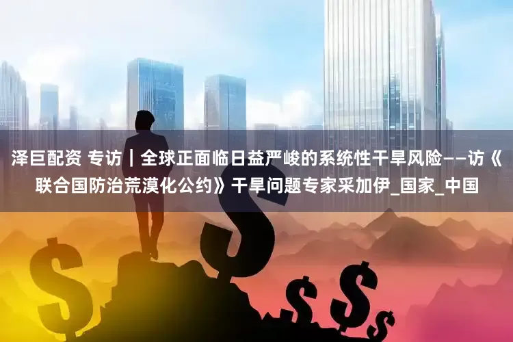 泽巨配资 专访｜全球正面临日益严峻的系统性干旱风险——访《联合国防治荒漠化公约》干旱问题专家采加伊_国家_中国