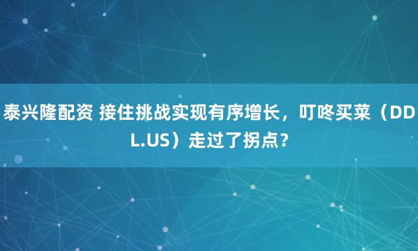 泰兴隆配资 接住挑战实现有序增长，叮咚买菜（DDL.US）走过了拐点？