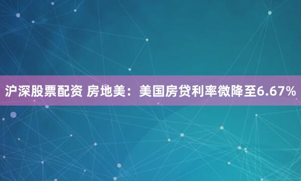 沪深股票配资 房地美：美国房贷利率微降至6.67%