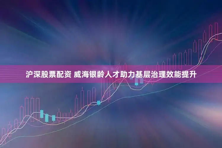 沪深股票配资 威海银龄人才助力基层治理效能提升
