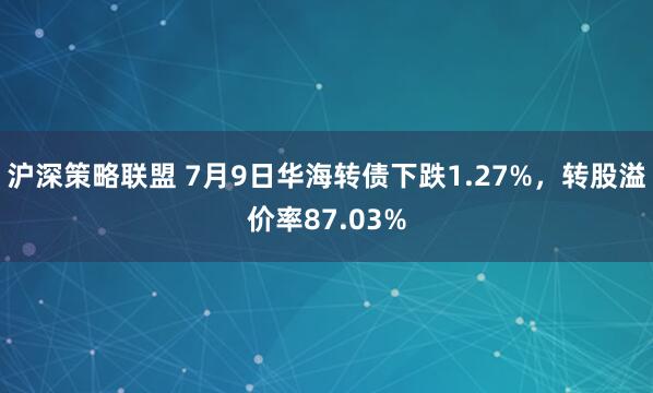 沪深策略联盟 7月9日华海转债下跌1.27%，转股溢价率87.03%