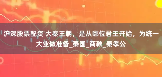沪深股票配资 大秦王朝，是从哪位君王开始，为统一大业做准备_秦国_商鞅_秦孝公