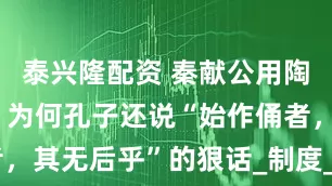 泰兴隆配资 秦献公用陶俑代人殉，为何孔子还说“始作俑者，其无后乎”的狠话_制度_活人_思想