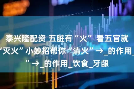 泰兴隆配资 五脏有“火” 看五官就知道 这份“灭火”小妙招帮你“清火”→_的作用_饮食_牙龈