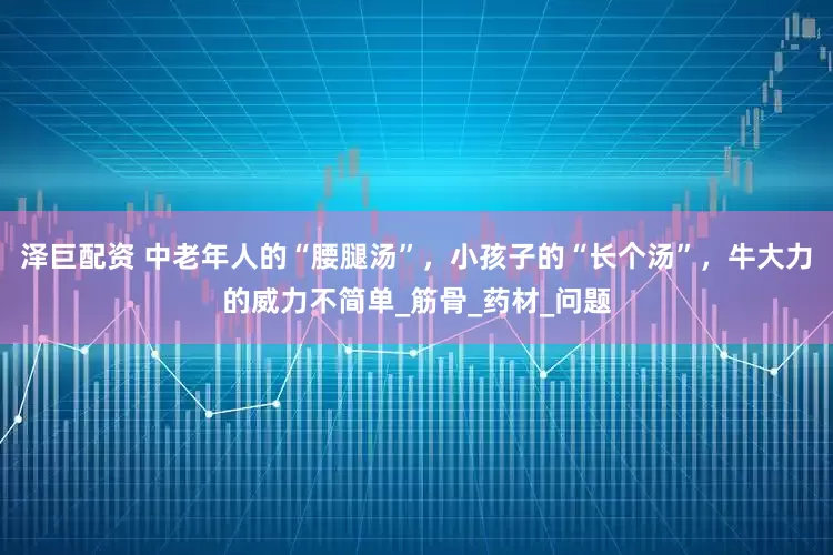 泽巨配资 中老年人的“腰腿汤”，小孩子的“长个汤”，牛大力的威力不简单_筋骨_药材_问题