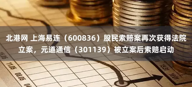 北港网 上海易连（600836）股民索赔案再次获得法院立案，元道通信（301139）被立案后索赔启动