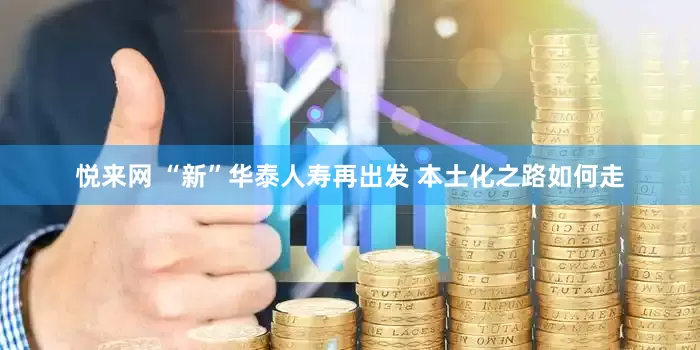 悦来网 “新”华泰人寿再出发 本土化之路如何走