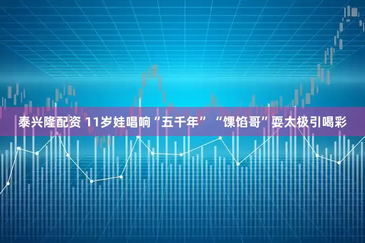 泰兴隆配资 11岁娃唱响“五千年” “馃馅哥”耍太极引喝彩