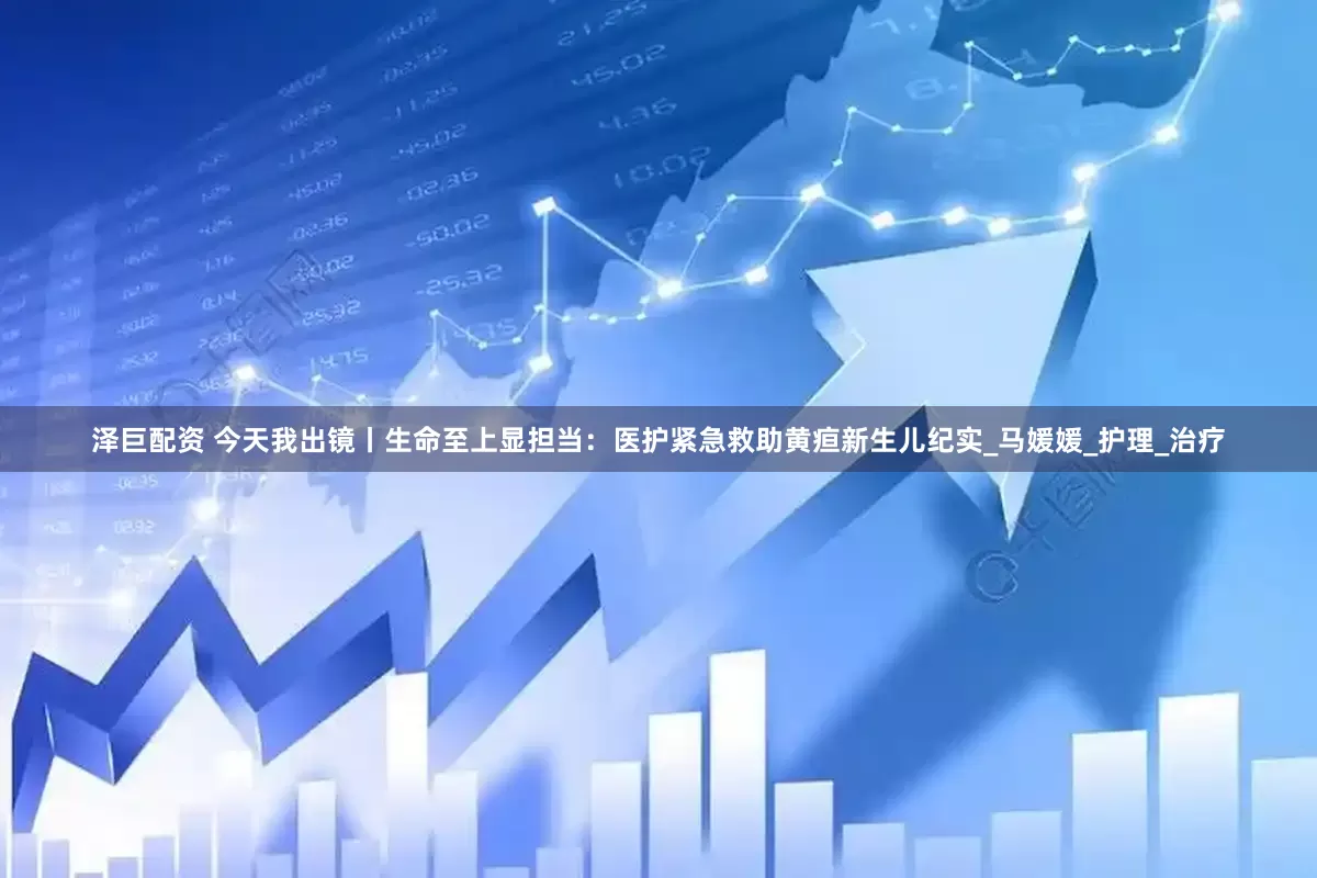 泽巨配资 今天我出镜丨生命至上显担当：医护紧急救助黄疸新生儿纪实_马媛媛_护理_治疗