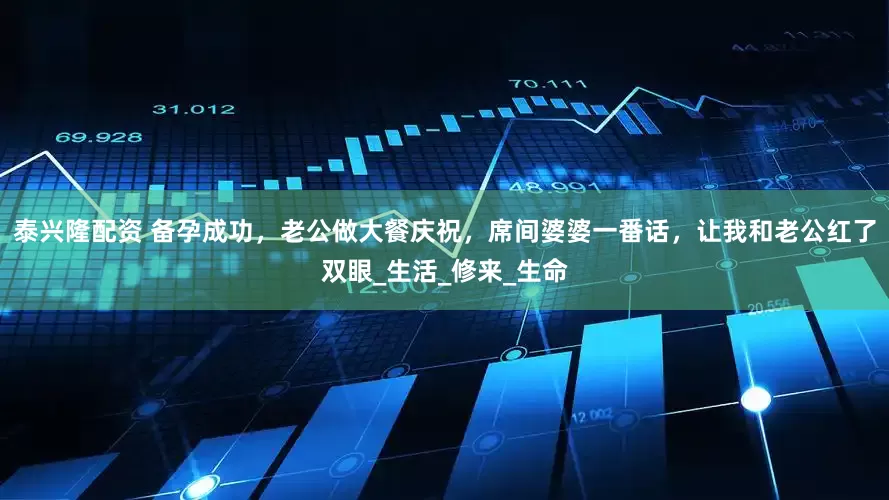 泰兴隆配资 备孕成功，老公做大餐庆祝，席间婆婆一番话，让我和老公红了双眼_生活_修来_生命