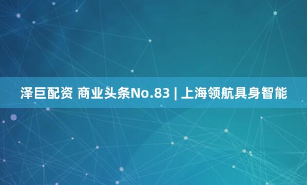 泽巨配资 商业头条No.83 | 上海领航具身智能