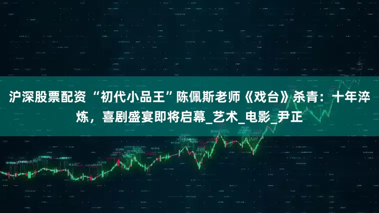 沪深股票配资 “初代小品王”陈佩斯老师《戏台》杀青：十年淬炼，喜剧盛宴即将启幕_艺术_电影_尹正