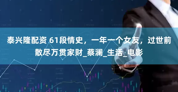 泰兴隆配资 61段情史，一年一个女友，过世前散尽万贯家财_蔡澜_生活_电影