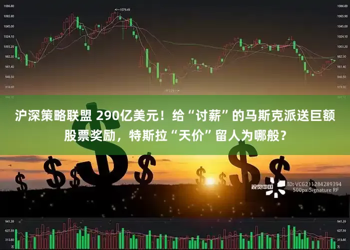 沪深策略联盟 290亿美元！给“讨薪”的马斯克派送巨额股票奖励，特斯拉“天价”留人为哪般？