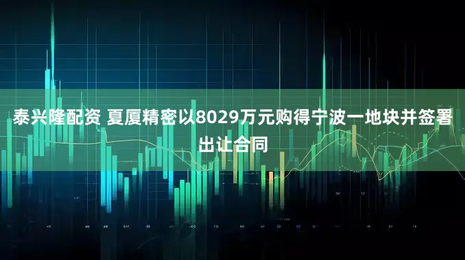 泰兴隆配资 夏厦精密以8029万元购得宁波一地块并签署出让合同