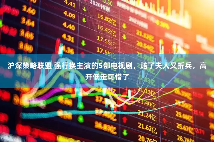 沪深策略联盟 强行换主演的5部电视剧，赔了夫人又折兵，高开低走可惜了