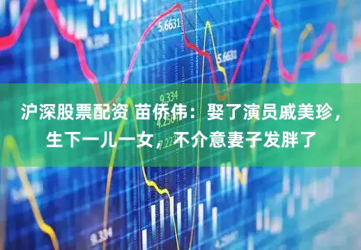 沪深股票配资 苗侨伟：娶了演员戚美珍，生下一儿一女，不介意妻子发胖了