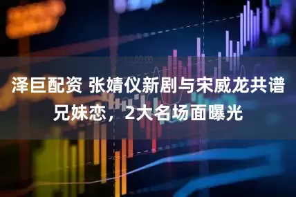 泽巨配资 张婧仪新剧与宋威龙共谱兄妹恋，2大名场面曝光