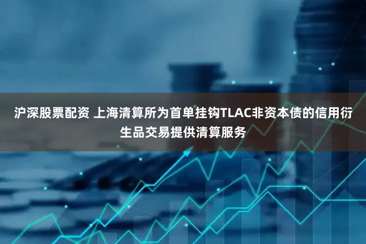 沪深股票配资 上海清算所为首单挂钩TLAC非资本债的信用衍生品交易提供清算服务