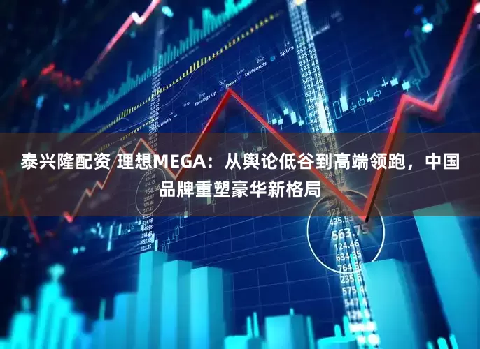 泰兴隆配资 理想MEGA：从舆论低谷到高端领跑，中国品牌重塑豪华新格局