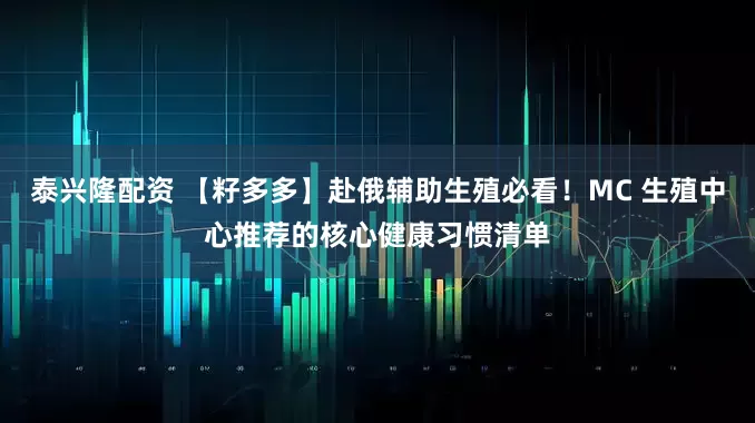 泰兴隆配资 【籽多多】赴俄辅助生殖必看！MC 生殖中心推荐的核心健康习惯清单