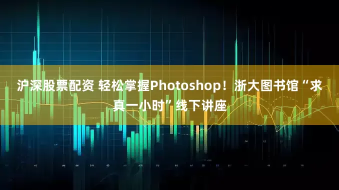 沪深股票配资 轻松掌握Photoshop！浙大图书馆“求真一小时”线下讲座