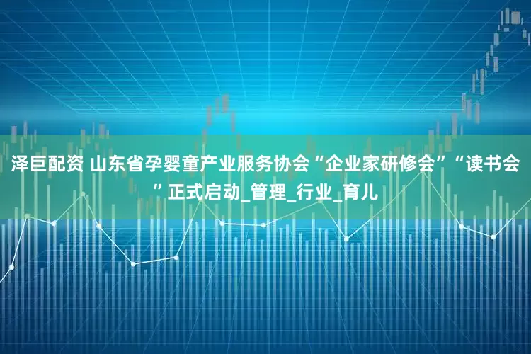 泽巨配资 山东省孕婴童产业服务协会“企业家研修会”“读书会”正式启动_管理_行业_育儿