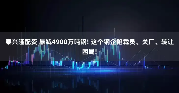 泰兴隆配资 暴减4900万吨钢! 这个钢企陷裁员、关厂、转让困局!
