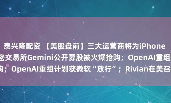 泰兴隆配资 【美股盘前】三大运营商将为iPhone Air提供eSIM支持；加密交易所Gemini公开募股被火爆抢购；OpenAI重组计划获微软“放行”；Rivian在美召回2.4万辆车