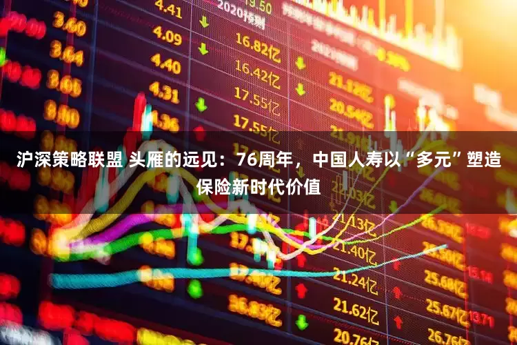 沪深策略联盟 头雁的远见：76周年，中国人寿以“多元”塑造保险新时代价值