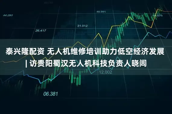 泰兴隆配资 无人机维修培训助力低空经济发展 | 访贵阳蜀汉无人机科技负责人晓闾