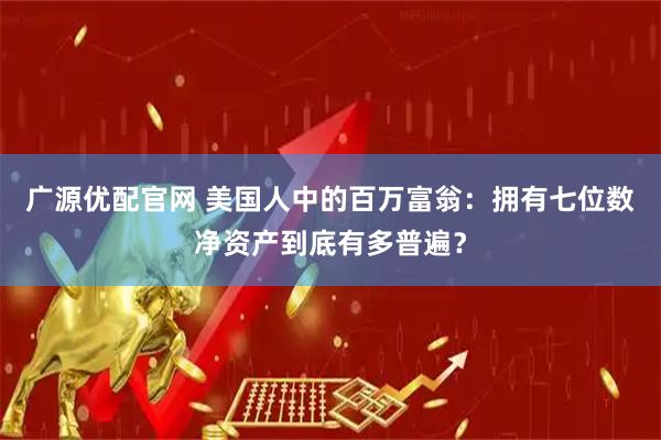 广源优配官网 美国人中的百万富翁：拥有七位数净资产到底有多普遍？