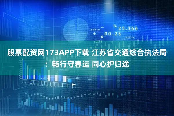 股票配资网173APP下载 江苏省交通综合执法局：畅行守春运 同心护归途